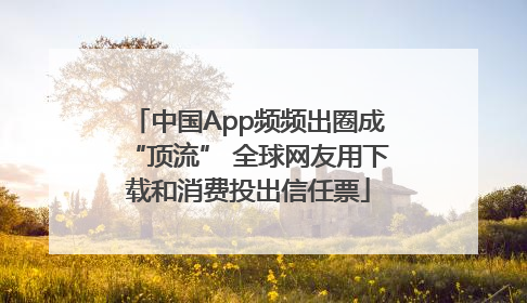 中国App频频出圈成“顶流” 全球网友用下载和消费投出信任票