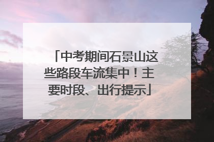 中考期间石景山这些路段车流集中！主要时段、出行提示