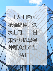 人工增雨、抢墒播种、送水上门——甘肃全力抗旱保障群众生产生活
