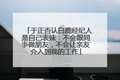于正否认白鹿经纪人是自己表妹：不会跟同事做朋友，不会让亲友介入到我的工作