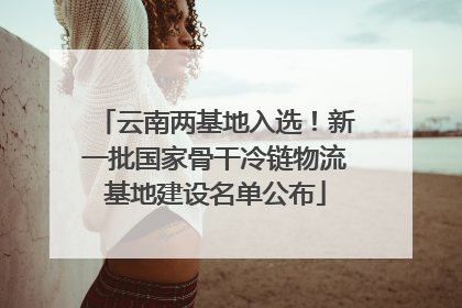 云南两基地入选！新一批国家骨干冷链物流基地建设名单公布