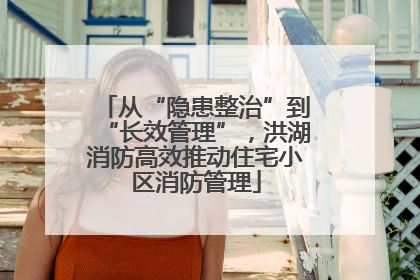 从“隐患整治”到“长效管理”，洪湖消防高效推动住宅小区消防管理