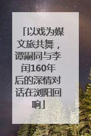 以戏为媒文旅共舞，谭嗣同与李闰160年后的深情对话在浏阳回响