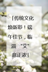 传统文化焕新彩！端午佳节，临淄 “艾”意正浓