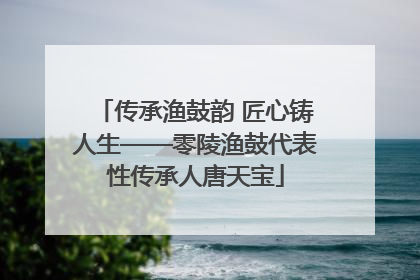 传承渔鼓韵 匠心铸人生——零陵渔鼓代表性传承人唐天宝