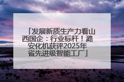 发展新质生产力看山西国企：行业标杆！潞安化机获评2025年省先进级智能工厂