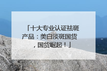 十大专业认证祛斑产品：美白淡斑国货，国货崛起！