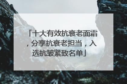 十大有效抗衰老面霜，分享抗衰老担当，入选抗皱紧致名单