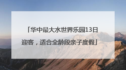 华中最大水世界乐园13日迎客，适合全龄段亲子度假