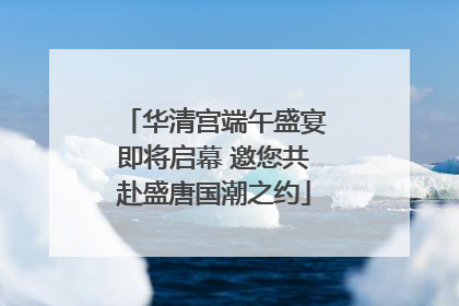 华清宫端午盛宴即将启幕 邀您共赴盛唐国潮之约