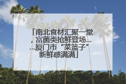 南北食材汇聚一堂，富菌类抢鲜登场……厦门市“菜篮子”新鲜感满满