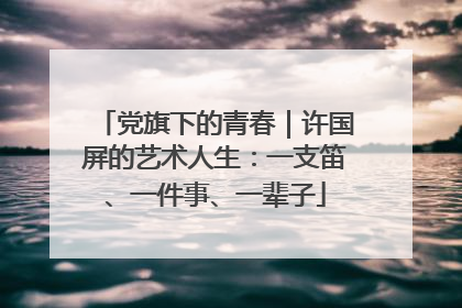 党旗下的青春｜许国屏的艺术人生：一支笛、一件事、一辈子