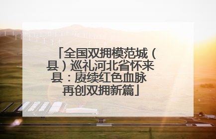 全国双拥模范城（县）巡礼河北省怀来县：赓续红色血脉 再创双拥新篇