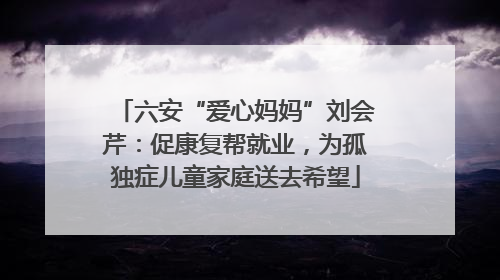 六安“爱心妈妈”刘会芹：促康复帮就业，为孤独症儿童家庭送去希望