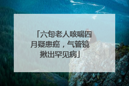 六旬老人咳喘四月疑患癌，气管镜揪出罕见病