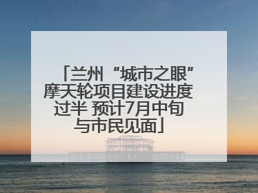 兰州“城市之眼”摩天轮项目建设进度过半 预计7月中旬与市民见面