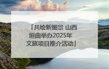 共绘新图景 山西垣曲举办2025年文旅项目推介活动