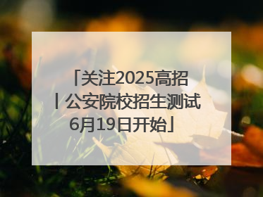 关注2025高招丨公安院校招生测试6月19日开始