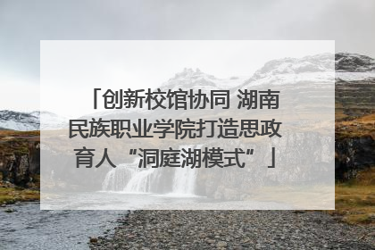 创新校馆协同 湖南民族职业学院打造思政育人“洞庭湖模式”