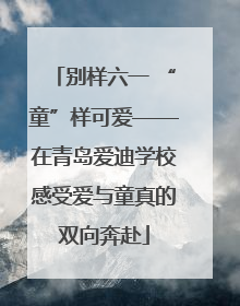 别样六一 “童”样可爱——在青岛爱迪学校感受爱与童真的双向奔赴