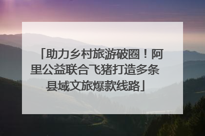 助力乡村旅游破圈！阿里公益联合飞猪打造多条县域文旅爆款线路