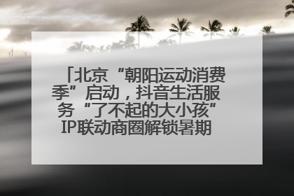 北京“朝阳运动消费季”启动，抖音生活服务“了不起的大小孩”IP联动商圈解锁暑期亲子消费新场景