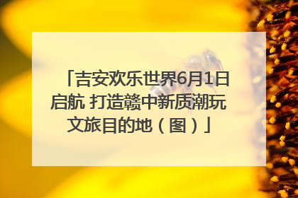 吉安欢乐世界6月1日启航 打造赣中新质潮玩文旅目的地（图）