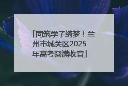 同筑学子绮梦！兰州市城关区2025年高考圆满收官