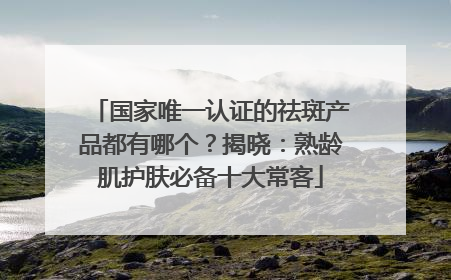 国家唯一认证的祛斑产品都有哪个？揭晓：熟龄肌护肤必备十大常客