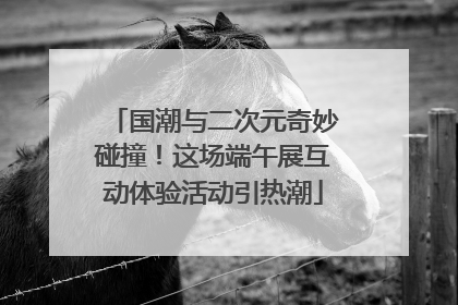国潮与二次元奇妙碰撞！这场端午展互动体验活动引热潮
