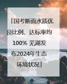 国考断面水质优良比例、达标率均100% 芜湖发布2024年生态环境状况