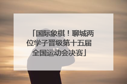 国际象棋！聊城两位学子晋级第十五届全国运动会决赛