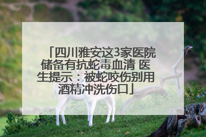 四川雅安这3家医院储备有抗蛇毒血清 医生提示：被蛇咬伤别用酒精冲洗伤口