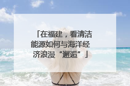 在福建，看清洁能源如何与海洋经济浪漫“邂逅”
