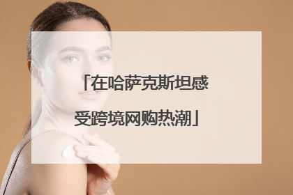 在哈萨克斯坦感受跨境网购热潮