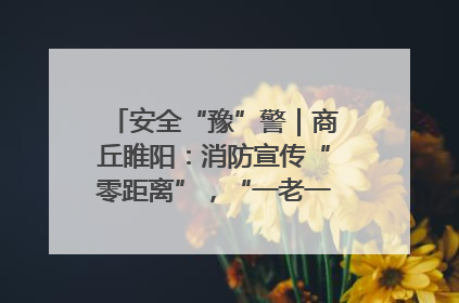 安全“豫”警｜商丘睢阳：消防宣传“零距离”，“一老一小”同守护