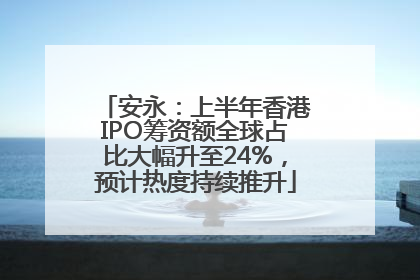 安永：上半年香港IPO筹资额全球占比大幅升至24%，预计热度持续推升