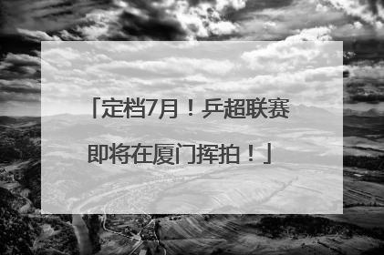 定档7月！乒超联赛即将在厦门挥拍！