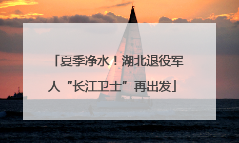 夏季净水！湖北退役军人“长江卫士”再出发