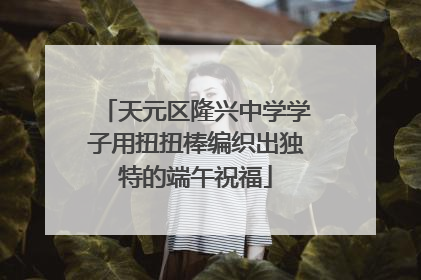 天元区隆兴中学学子用扭扭棒编织出独特的端午祝福