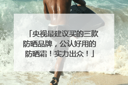 央视最建议买的三款防晒品牌，公认好用的防晒霜！实力出众！