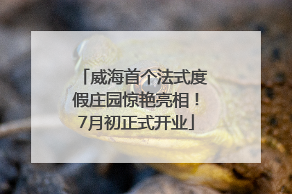 威海首个法式度假庄园惊艳亮相！7月初正式开业