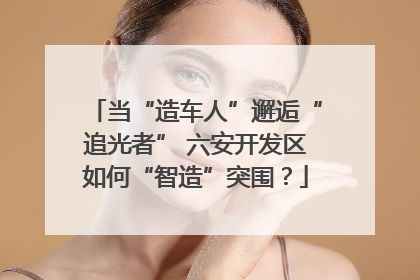 当“造车人”邂逅“追光者” 六安开发区如何“智造”突围？