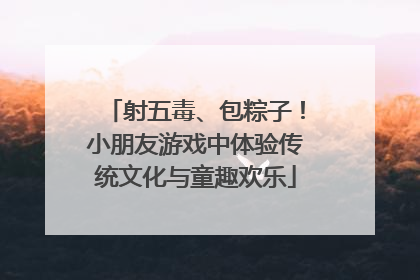 射五毒、包粽子！小朋友游戏中体验传统文化与童趣欢乐