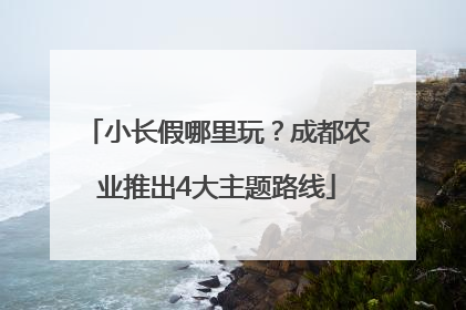 小长假哪里玩？成都农业推出4大主题路线
