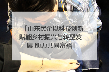 山东民企以科技创新赋能乡村振兴与转型发展 助力共同富裕