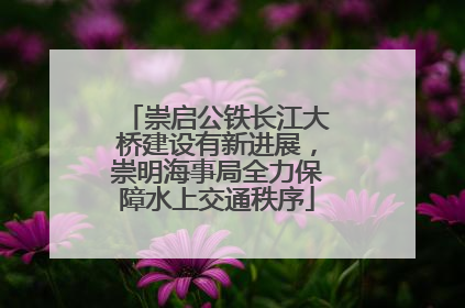 崇启公铁长江大桥建设有新进展，崇明海事局全力保障水上交通秩序