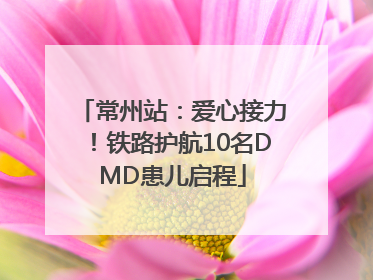 常州站：爱心接力！铁路护航10名DMD患儿启程