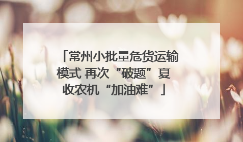 常州小批量危货运输模式 再次“破题”夏收农机“加油难”