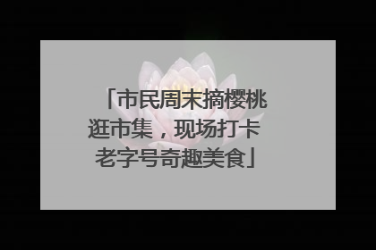 市民周末摘樱桃逛市集，现场打卡老字号奇趣美食